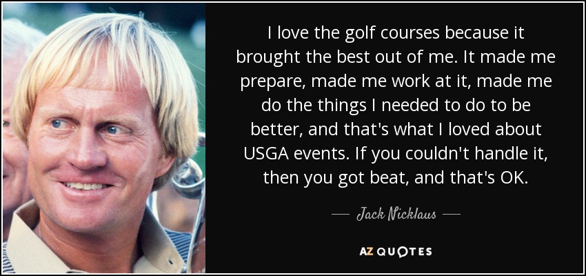 I love the golf courses because it brought the best out of me. It made me prepare, made me work at it, made me do the things I needed to do to be better, and that's what I loved about USGA events. If you couldn't handle it, then you got beat, and that's OK. - Jack Nicklaus