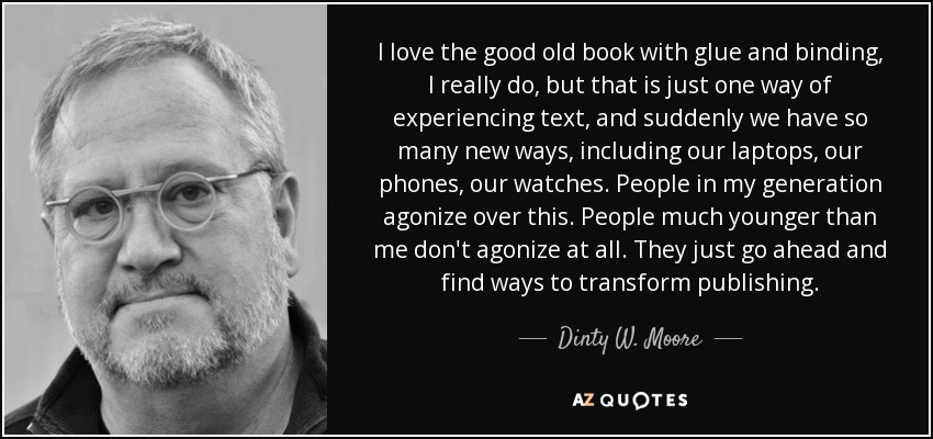 I love the good old book with glue and binding, I really do, but that is just one way of experiencing text, and suddenly we have so many new ways, including our laptops, our phones, our watches. People in my generation agonize over this. People much younger than me don't agonize at all. They just go ahead and find ways to transform publishing. - Dinty W. Moore