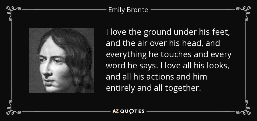 I love the ground under his feet, and the air over his head, and everything he touches and every word he says. I love all his looks, and all his actions and him entirely and all together. - Emily Bronte