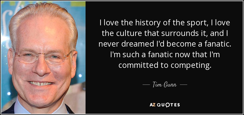 I love the history of the sport, I love the culture that surrounds it, and I never dreamed I'd become a fanatic. I'm such a fanatic now that I'm committed to competing. - Tim Gunn