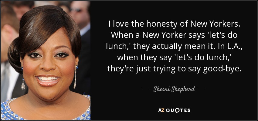 I love the honesty of New Yorkers. When a New Yorker says 'let's do lunch,' they actually mean it. In L.A., when they say 'let's do lunch,' they're just trying to say good-bye. - Sherri Shepherd