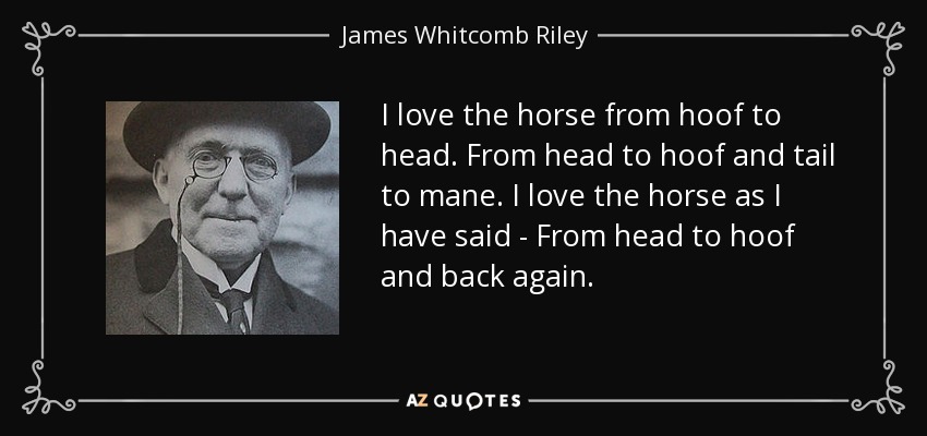 I love the horse from hoof to head. From head to hoof and tail to mane. I love the horse as I have said - From head to hoof and back again. - James Whitcomb Riley