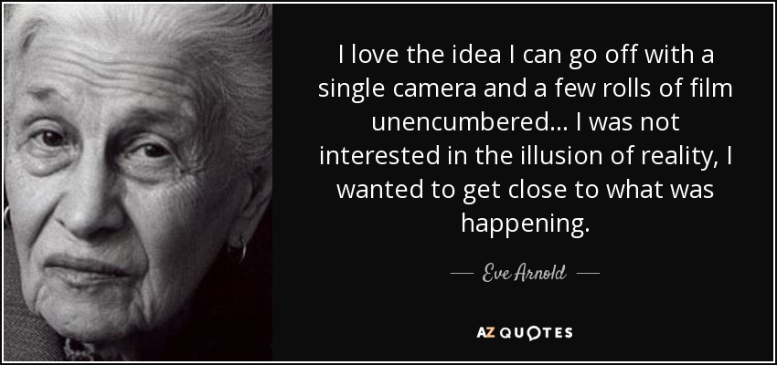 I love the idea I can go off with a single camera and a few rolls of film unencumbered... I was not interested in the illusion of reality, I wanted to get close to what was happening. - Eve Arnold