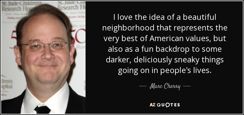 I love the idea of a beautiful neighborhood that represents the very best of American values, but also as a fun backdrop to some darker, deliciously sneaky things going on in people's lives. - Marc Cherry