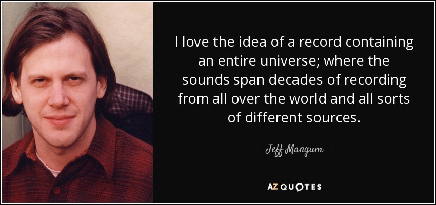 I love the idea of a record containing an entire universe; where the sounds span decades of recording from all over the world and all sorts of different sources. - Jeff Mangum