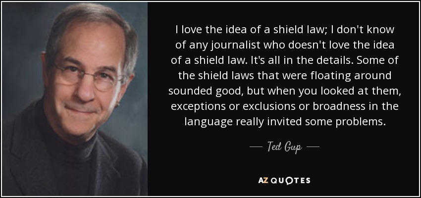 I love the idea of a shield law; I don't know of any journalist who doesn't love the idea of a shield law. It's all in the details. Some of the shield laws that were floating around sounded good, but when you looked at them, exceptions or exclusions or broadness in the language really invited some problems. - Ted Gup