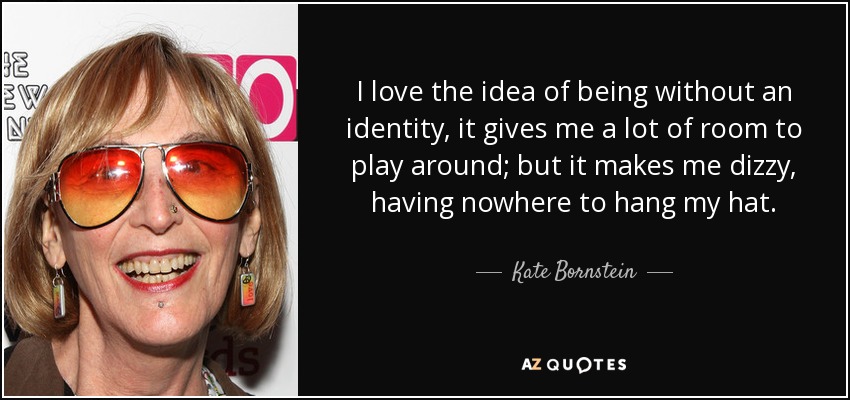 I love the idea of being without an identity, it gives me a lot of room to play around; but it makes me dizzy, having nowhere to hang my hat. - Kate Bornstein
