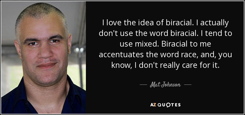 I love the idea of biracial. I actually don't use the word biracial. I tend to use mixed. Biracial to me accentuates the word race, and, you know, I don't really care for it. - Mat Johnson