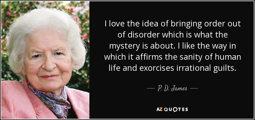 I love the idea of bringing order out of disorder which is what the mystery is about. I like the way in which it affirms the sanity of human life and exorcises irrational guilts. - P. D. James