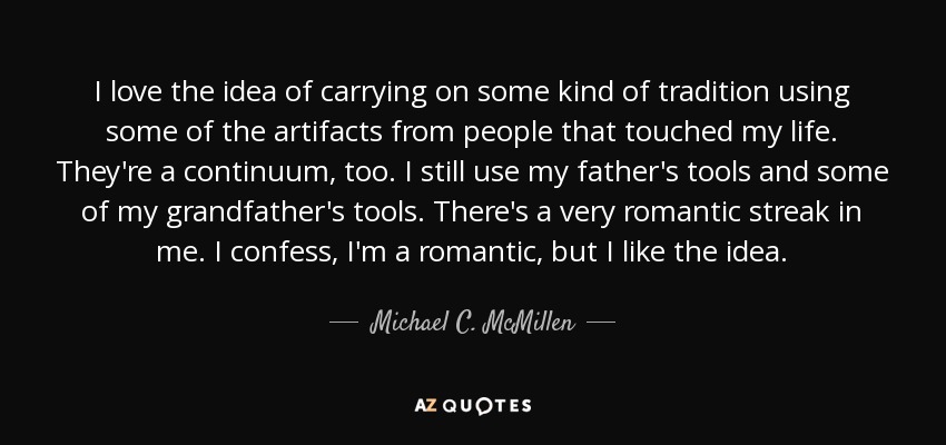 I love the idea of carrying on some kind of tradition using some of the artifacts from people that touched my life. They're a continuum, too. I still use my father's tools and some of my grandfather's tools. There's a very romantic streak in me. I confess, I'm a romantic, but I like the idea. - Michael C. McMillen