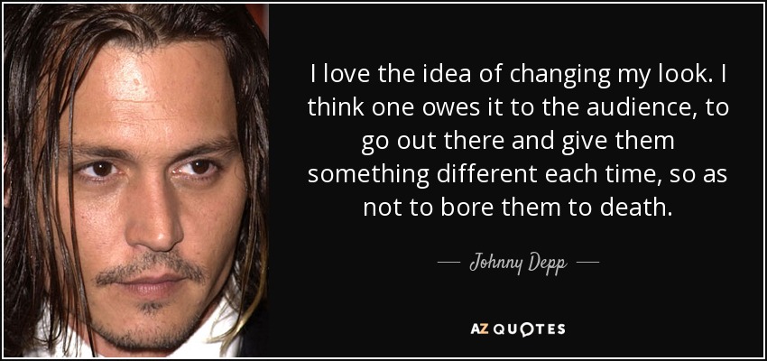 I love the idea of changing my look. I think one owes it to the audience, to go out there and give them something different each time, so as not to bore them to death. - Johnny Depp