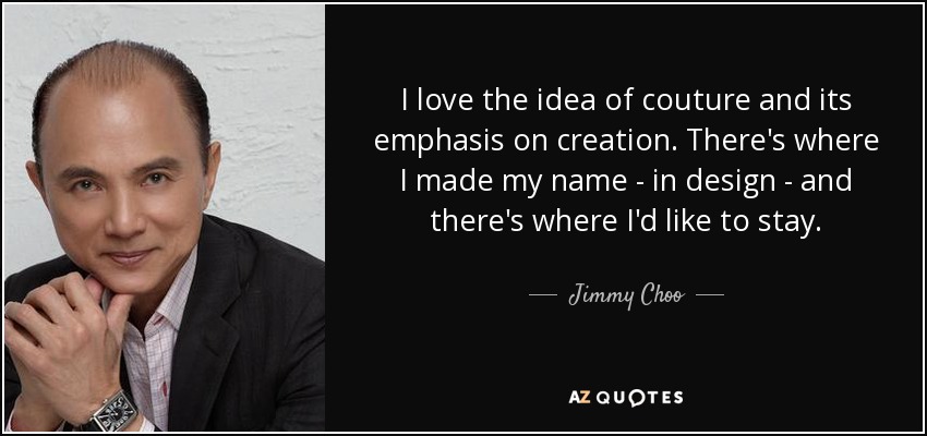 I love the idea of couture and its emphasis on creation. There's where I made my name - in design - and there's where I'd like to stay. - Jimmy Choo
