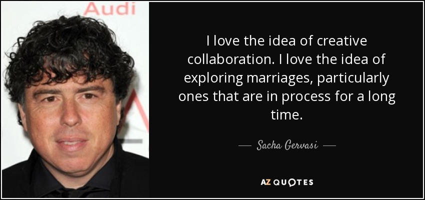 I love the idea of creative collaboration. I love the idea of exploring marriages, particularly ones that are in process for a long time. - Sacha Gervasi