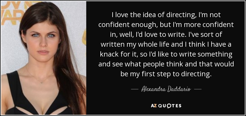 I love the idea of directing, I'm not confident enough, but I'm more confident in, well, I'd love to write. I've sort of written my whole life and I think I have a knack for it, so I'd like to write something and see what people think and that would be my first step to directing. - Alexandra Daddario
