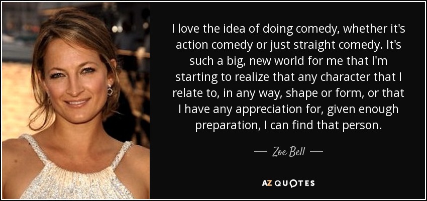 I love the idea of doing comedy, whether it's action comedy or just straight comedy. It's such a big, new world for me that I'm starting to realize that any character that I relate to, in any way, shape or form, or that I have any appreciation for, given enough preparation, I can find that person. - Zoe Bell