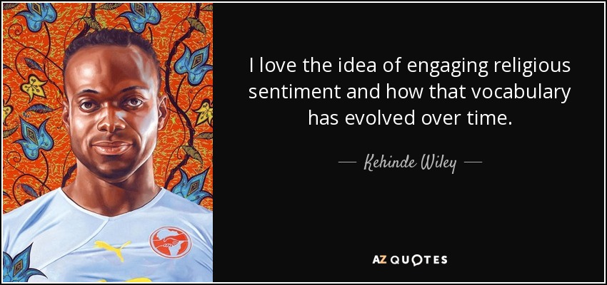 I love the idea of engaging religious sentiment and how that vocabulary has evolved over time. - Kehinde Wiley
