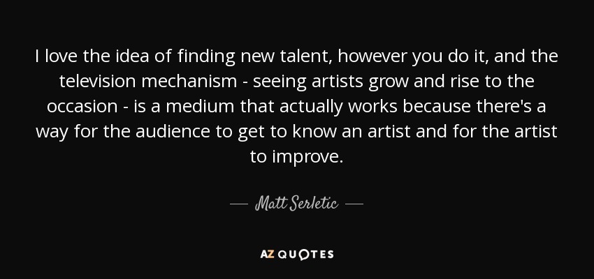 I love the idea of finding new talent, however you do it, and the television mechanism - seeing artists grow and rise to the occasion - is a medium that actually works because there's a way for the audience to get to know an artist and for the artist to improve. - Matt Serletic