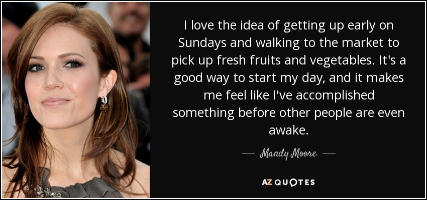 I love the idea of getting up early on Sundays and walking to the market to pick up fresh fruits and vegetables. It's a good way to start my day, and it makes me feel like I've accomplished something before other people are even awake. - Mandy Moore
