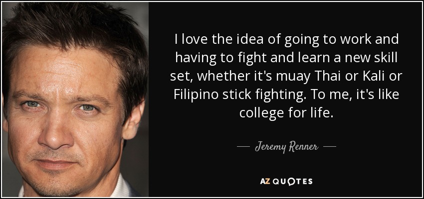 I love the idea of going to work and having to fight and learn a new skill set, whether it's muay Thai or Kali or Filipino stick fighting. To me, it's like college for life. - Jeremy Renner
