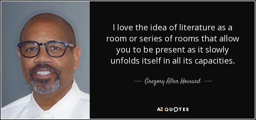 I love the idea of literature as a room or series of rooms that allow you to be present as it slowly unfolds itself in all its capacities. - Gregory Allen Howard