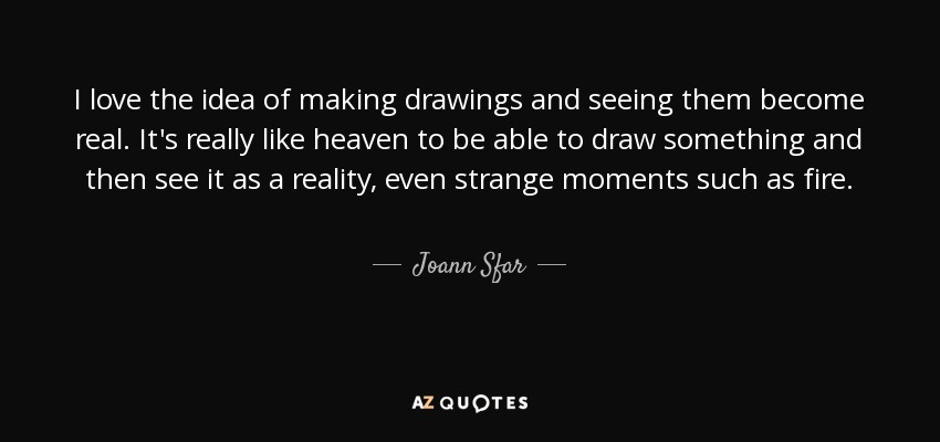 I love the idea of making drawings and seeing them become real. It's really like heaven to be able to draw something and then see it as a reality, even strange moments such as fire. - Joann Sfar