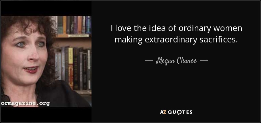 I love the idea of ordinary women making extraordinary sacrifices. - Megan Chance