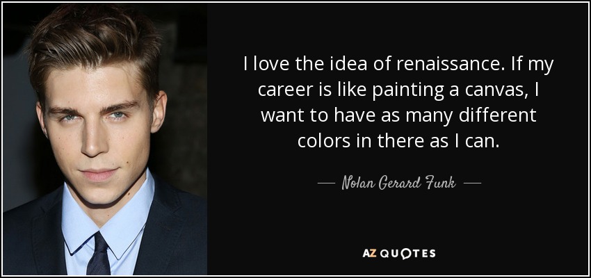 I love the idea of renaissance. If my career is like painting a canvas, I want to have as many different colors in there as I can. - Nolan Gerard Funk