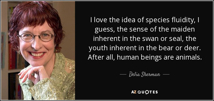 I love the idea of species fluidity, I guess, the sense of the maiden inherent in the swan or seal, the youth inherent in the bear or deer. After all, human beings are animals. - Delia Sherman