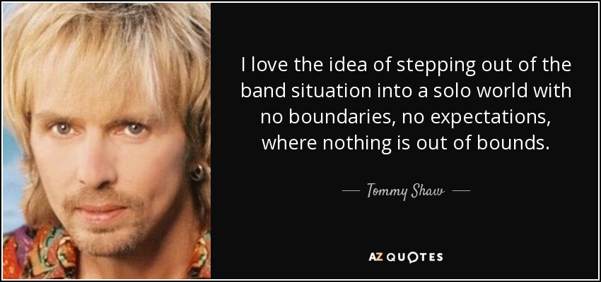 I love the idea of stepping out of the band situation into a solo world with no boundaries, no expectations, where nothing is out of bounds. - Tommy Shaw