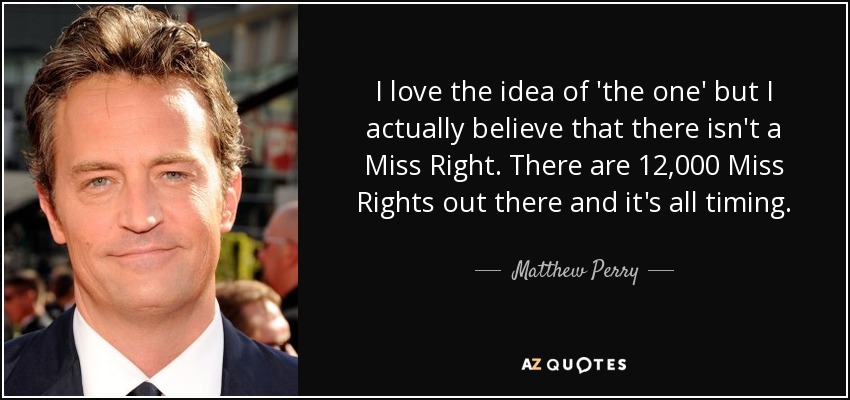 I love the idea of 'the one' but I actually believe that there isn't a Miss Right. There are 12,000 Miss Rights out there and it's all timing. - Matthew Perry