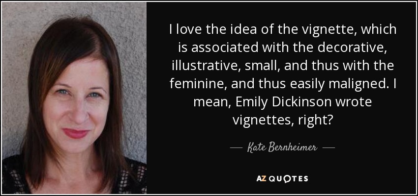 I love the idea of the vignette, which is associated with the decorative, illustrative, small, and thus with the feminine, and thus easily maligned. I mean, Emily Dickinson wrote vignettes, right? - Kate Bernheimer
