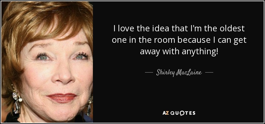 I love the idea that I'm the oldest one in the room because I can get away with anything! - Shirley MacLaine