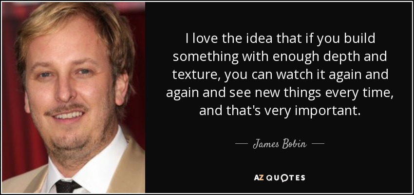I love the idea that if you build something with enough depth and texture, you can watch it again and again and see new things every time, and that's very important. - James Bobin