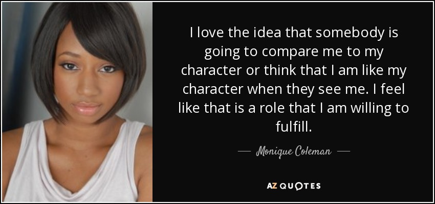 I love the idea that somebody is going to compare me to my character or think that I am like my character when they see me. I feel like that is a role that I am willing to fulfill. - Monique Coleman