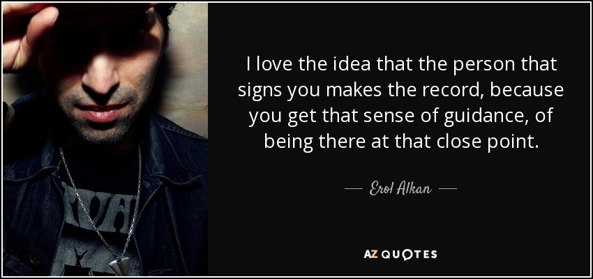 I love the idea that the person that signs you makes the record, because you get that sense of guidance, of being there at that close point. - Erol Alkan