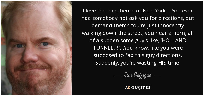 I love the impatience of New York... You ever had somebody not ask you for directions, but demand them? You're just innocently walking down the street, you hear a horn, all of a sudden some guy's like, 'HOLLAND TUNNEL!!!' ...You know, like you were supposed to fax this guy directions. Suddenly, you're wasting HIS time. - Jim Gaffigan