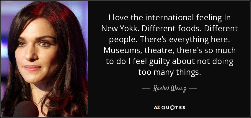 I love the international feeling In New Yokk. Different foods. Different people. There's everything here. Museums, theatre, there's so much to do I feel guilty about not doing too many things. - Rachel Weisz