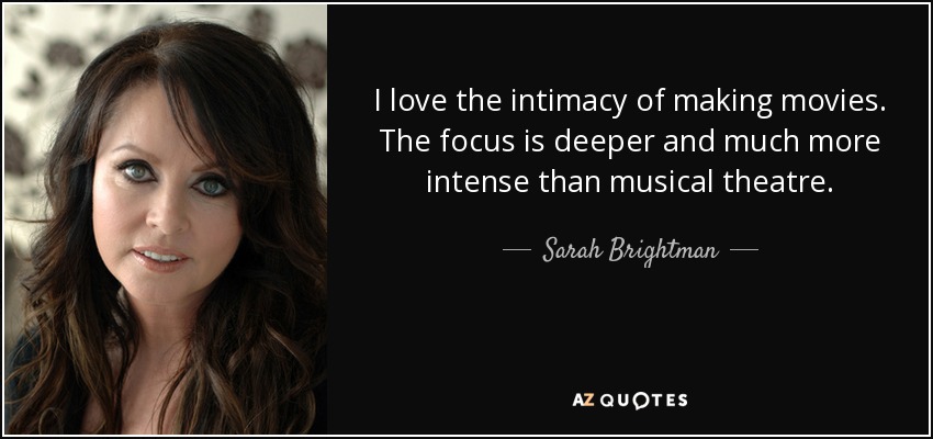 I love the intimacy of making movies. The focus is deeper and much more intense than musical theatre. - Sarah Brightman