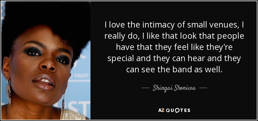 I love the intimacy of small venues, I really do, I like that look that people have that they feel like they're special and they can hear and they can see the band as well. - Shingai Shoniwa