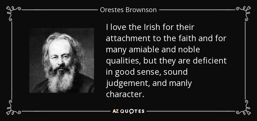 I love the Irish for their attachment to the faith and for many amiable and noble qualities, but they are deficient in good sense, sound judgement, and manly character. - Orestes Brownson
