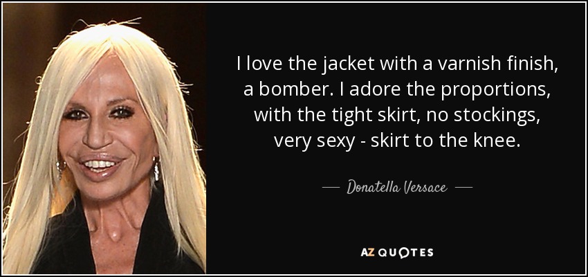 I love the jacket with a varnish finish, a bomber. I adore the proportions, with the tight skirt, no stockings, very sexy - skirt to the knee. - Donatella Versace