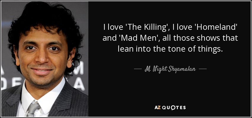 I love 'The Killing', I love 'Homeland' and 'Mad Men', all those shows that lean into the tone of things. - M. Night Shyamalan