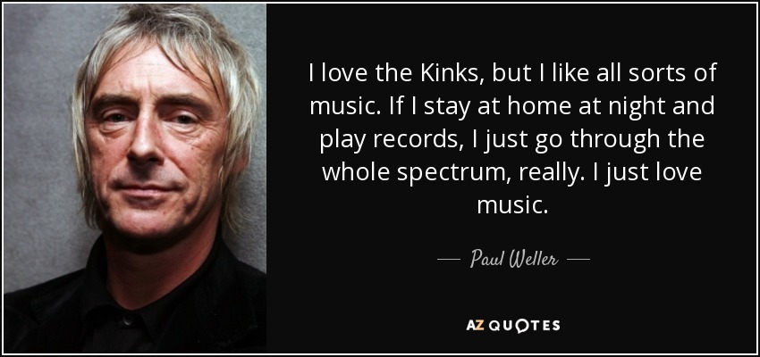 I love the Kinks, but I like all sorts of music. If I stay at home at night and play records, I just go through the whole spectrum, really. I just love music. - Paul Weller