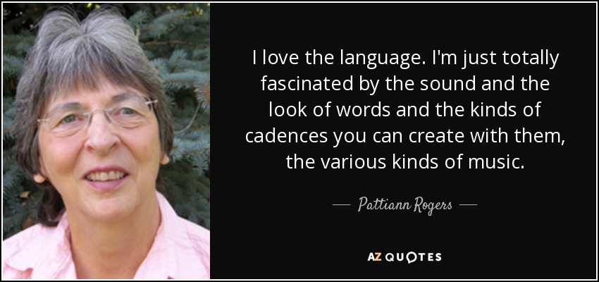 I love the language. I'm just totally fascinated by the sound and the look of words and the kinds of cadences you can create with them, the various kinds of music. - Pattiann Rogers