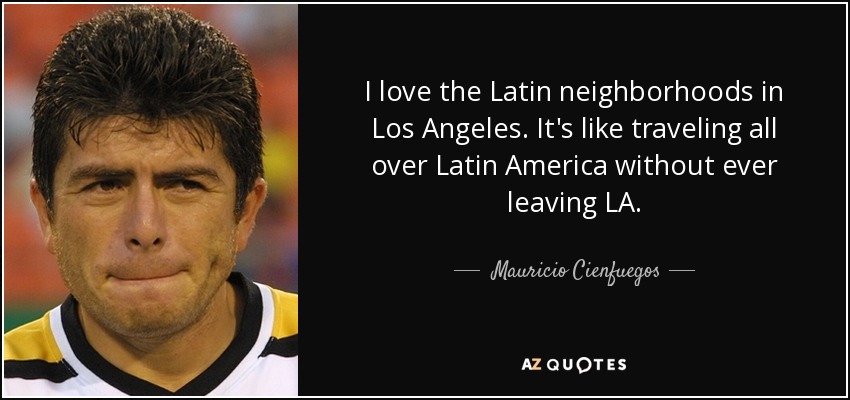 I love the Latin neighborhoods in Los Angeles. It's like traveling all over Latin America without ever leaving LA. - Mauricio Cienfuegos