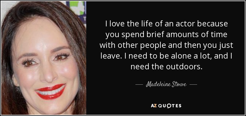 I love the life of an actor because you spend brief amounts of time with other people and then you just leave. I need to be alone a lot, and I need the outdoors. - Madeleine Stowe