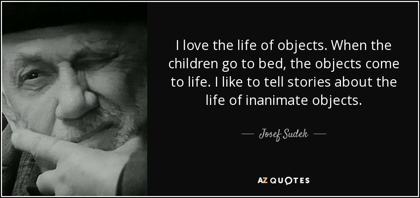 I love the life of objects. When the children go to bed, the objects come to life. I like to tell stories about the life of inanimate objects. - Josef Sudek