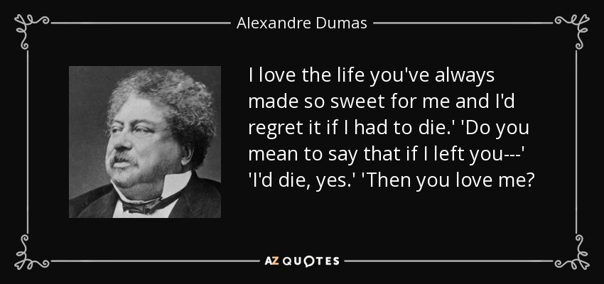 I love the life you've always made so sweet for me and I'd regret it if I had to die.' 'Do you mean to say that if I left you---' 'I'd die, yes.' 'Then you love me? - Alexandre Dumas