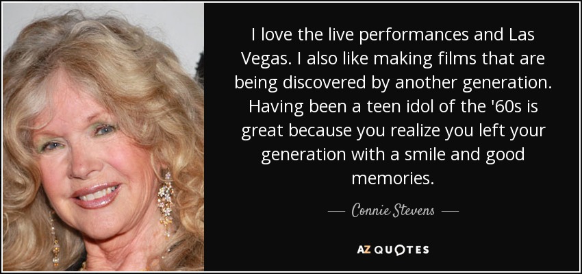 I love the live performances and Las Vegas. I also like making films that are being discovered by another generation. Having been a teen idol of the '60s is great because you realize you left your generation with a smile and good memories. - Connie Stevens