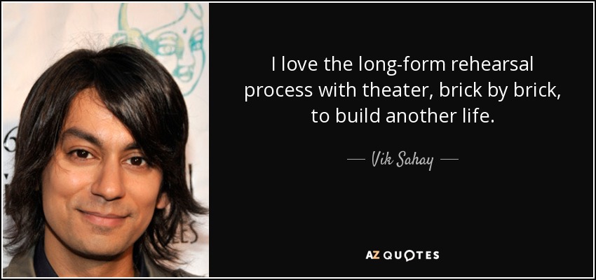 I love the long-form rehearsal process with theater, brick by brick, to build another life. - Vik Sahay
